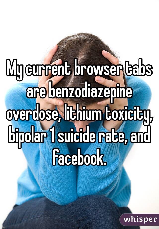 My current browser tabs are benzodiazepine overdose, lithium toxicity, bipolar 1 suicide rate, and facebook. 