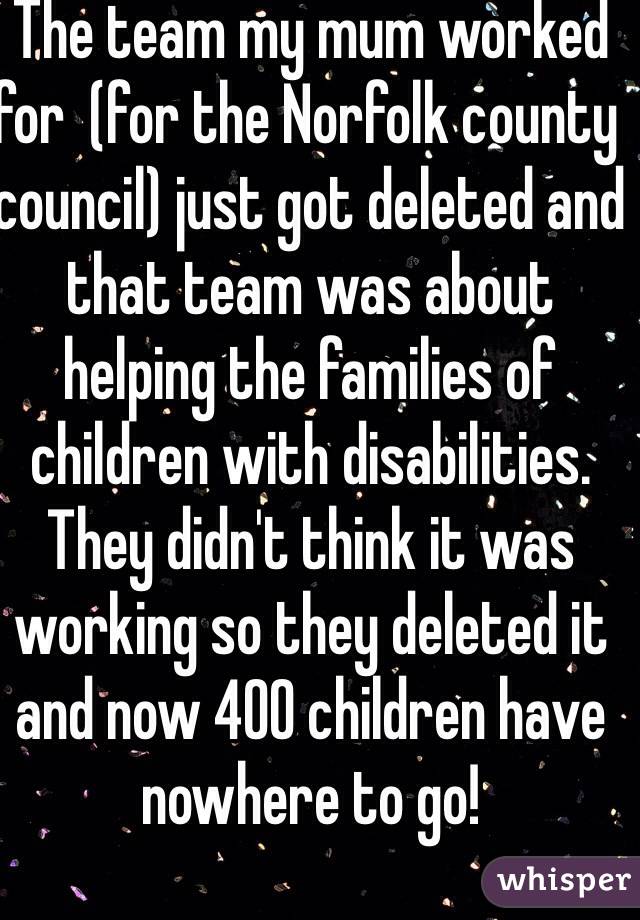 The team my mum worked for  (for the Norfolk county council) just got deleted and that team was about helping the families of children with disabilities. They didn't think it was working so they deleted it and now 400 children have nowhere to go! 