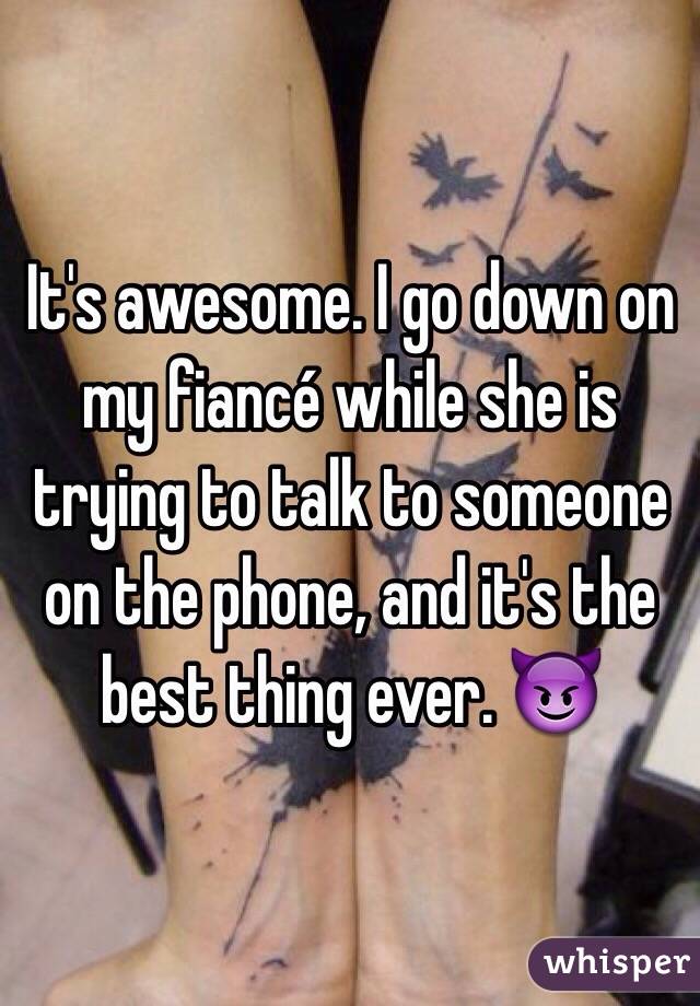 It's awesome. I go down on my fiancé while she is trying to talk to someone on the phone, and it's the best thing ever. 😈