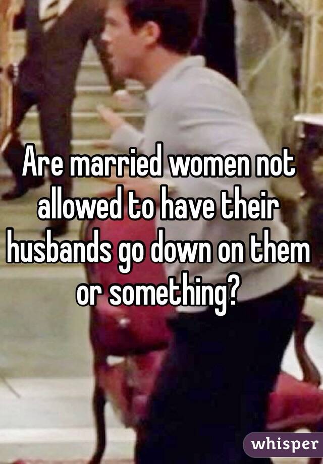 Are married women not allowed to have their husbands go down on them or something? 