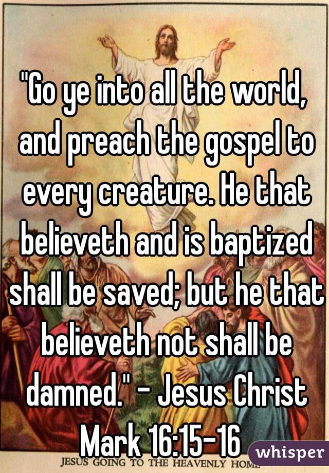 "Go ye into all the world, and preach the gospel to every creature. He that believeth and is baptized shall be saved; but he that believeth not shall be damned." - Jesus Christ
Mark 16:15-16 