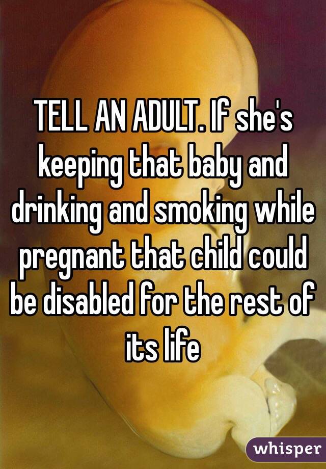 TELL AN ADULT. If she's keeping that baby and drinking and smoking while pregnant that child could be disabled for the rest of its life