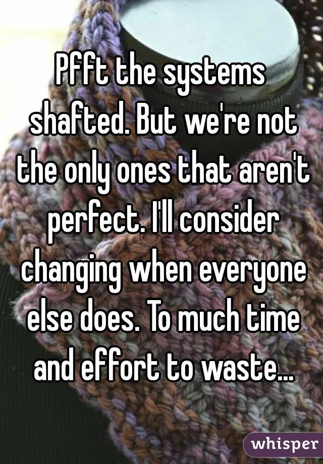Pfft the systems shafted. But we're not the only ones that aren't perfect. I'll consider changing when everyone else does. To much time and effort to waste...