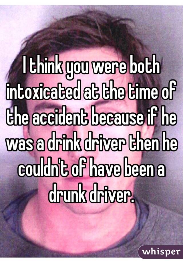 I think you were both intoxicated at the time of the accident because if he was a drink driver then he couldn't of have been a drunk driver. 