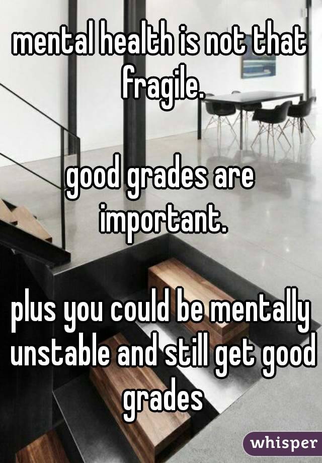 mental health is not that fragile.

good grades are important.

plus you could be mentally unstable and still get good grades
