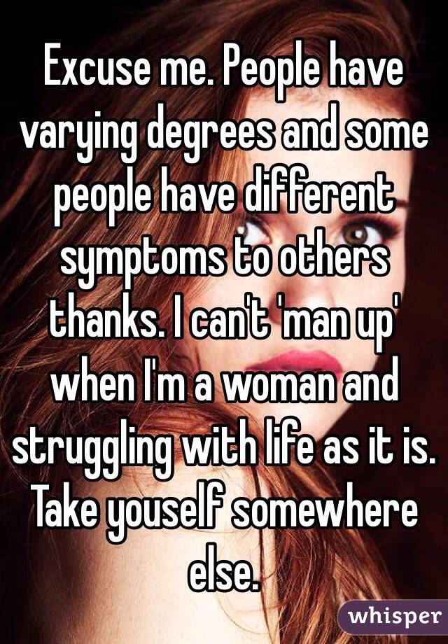 Excuse me. People have varying degrees and some people have different symptoms to others thanks. I can't 'man up' when I'm a woman and struggling with life as it is. Take youself somewhere else. 