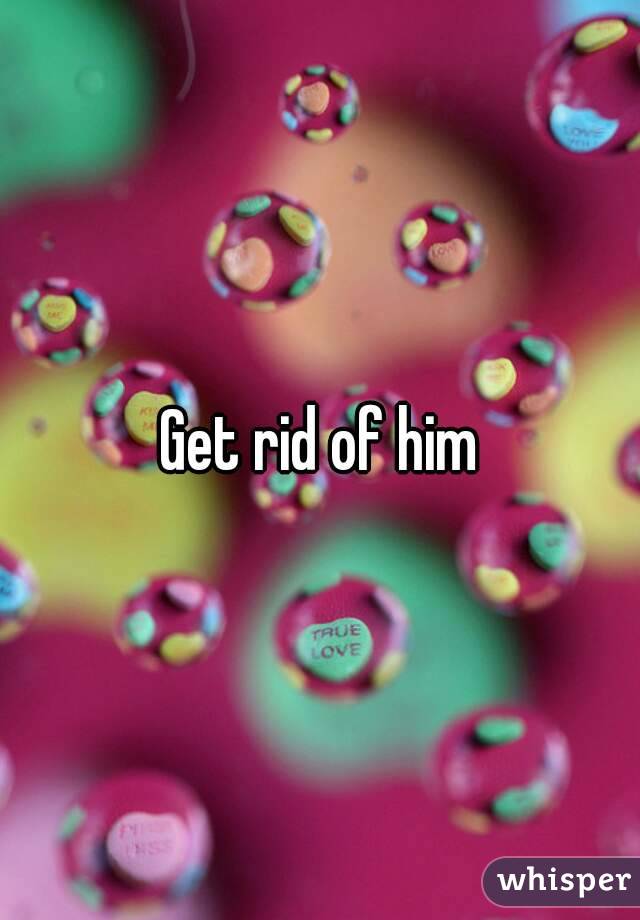 Get rid of him