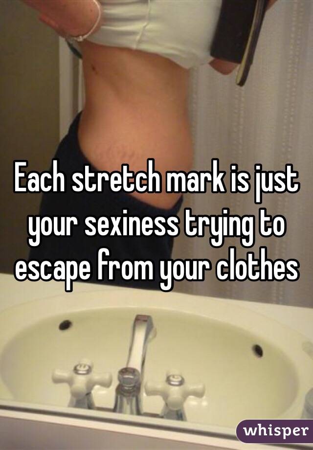Each stretch mark is just your sexiness trying to escape from your clothes 