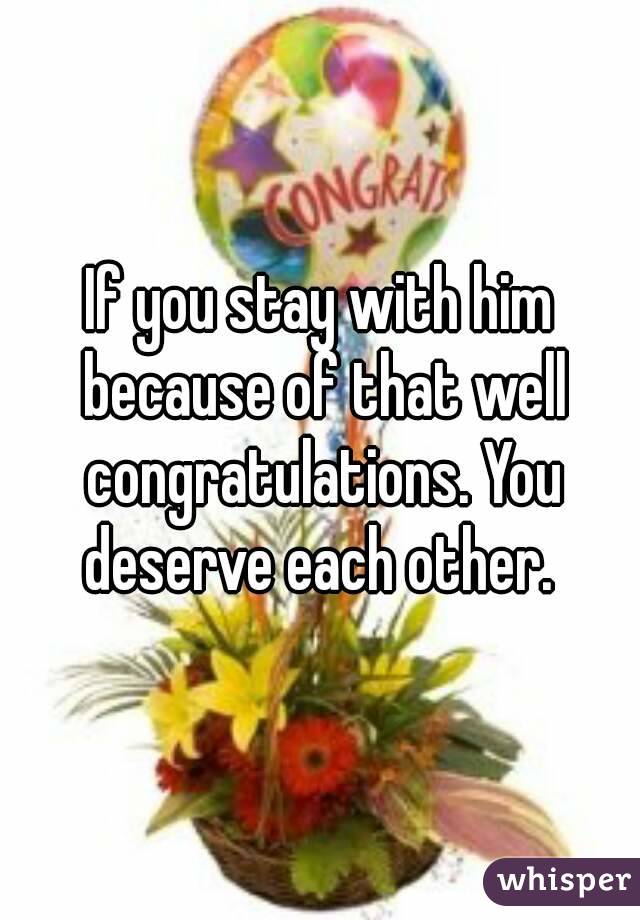 If you stay with him because of that well congratulations. You deserve each other. 