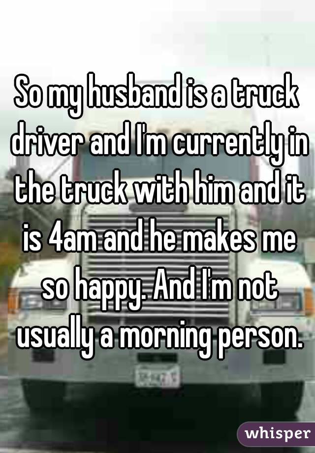 So my husband is a truck driver and I'm currently in the truck with him and it is 4am and he makes me so happy. And I'm not usually a morning person.