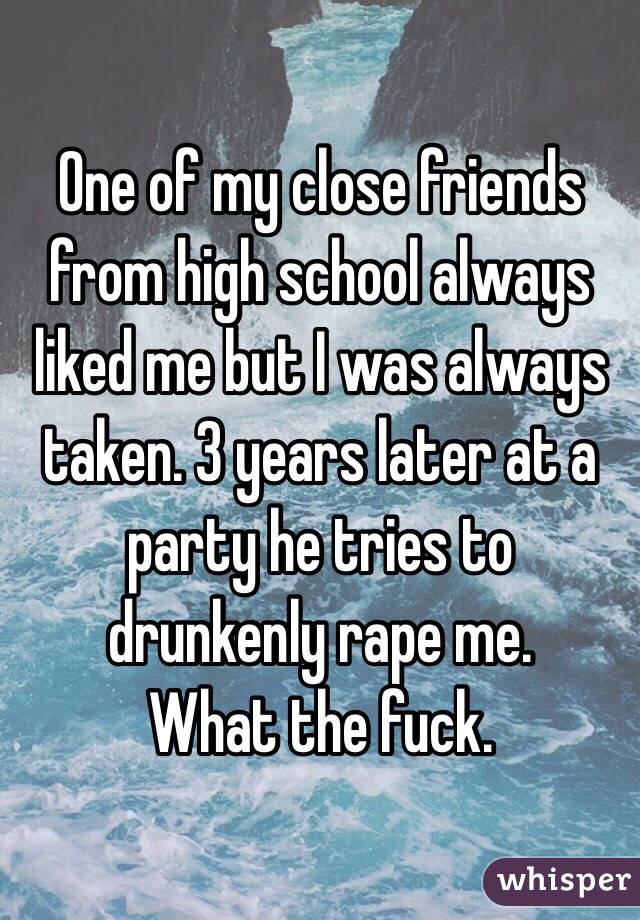 One of my close friends from high school always liked me but I was always taken. 3 years later at a party he tries to drunkenly rape me. 
What the fuck. 