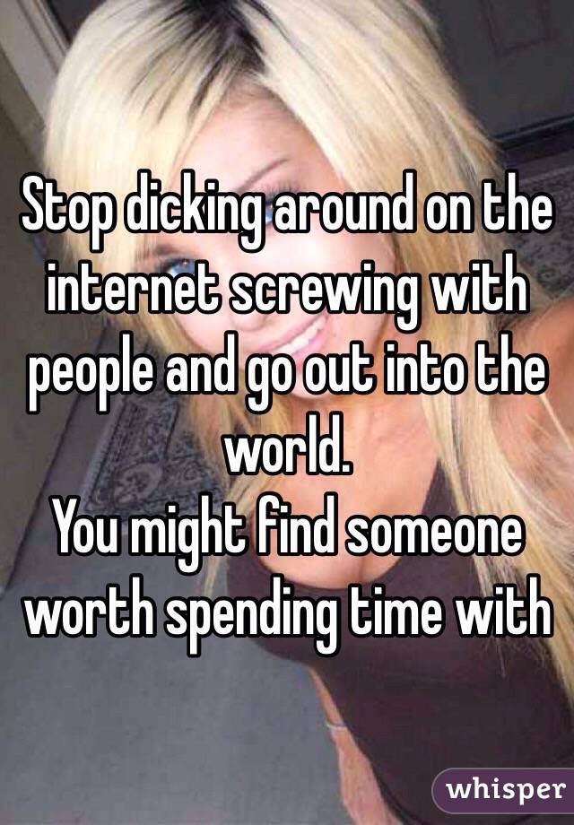 Stop dicking around on the internet screwing with people and go out into the world.
You might find someone worth spending time with 