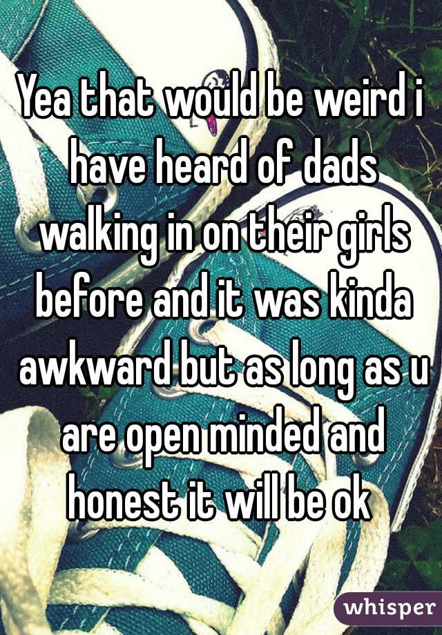 Yea that would be weird i have heard of dads walking in on their girls before and it was kinda awkward but as long as u are open minded and honest it will be ok 