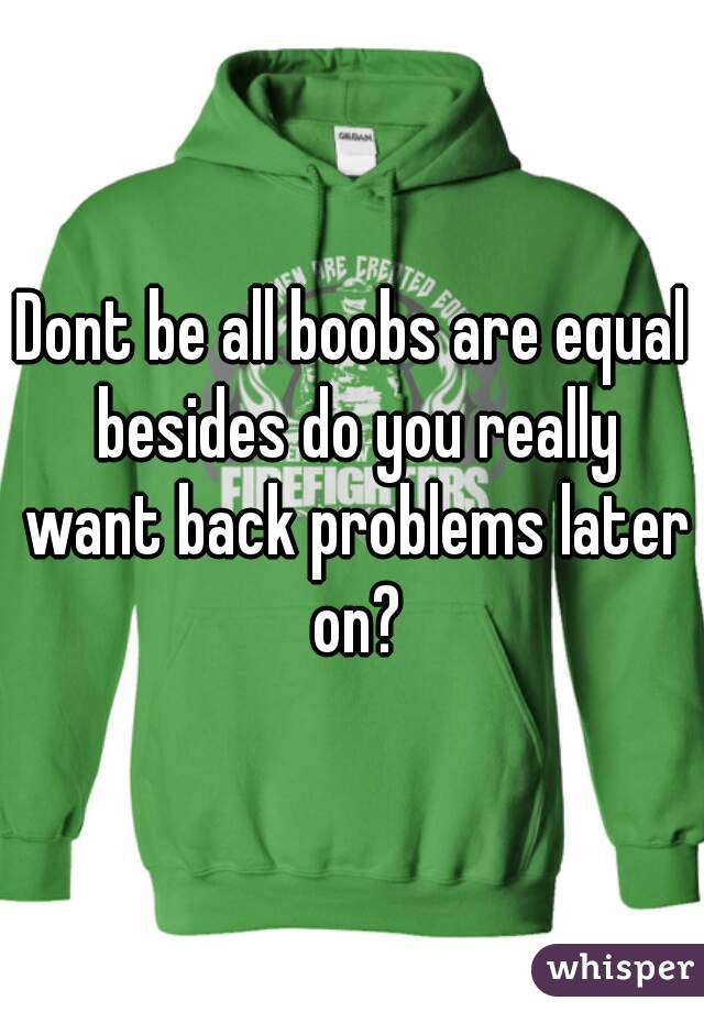 Dont be all boobs are equal besides do you really want back problems later on?