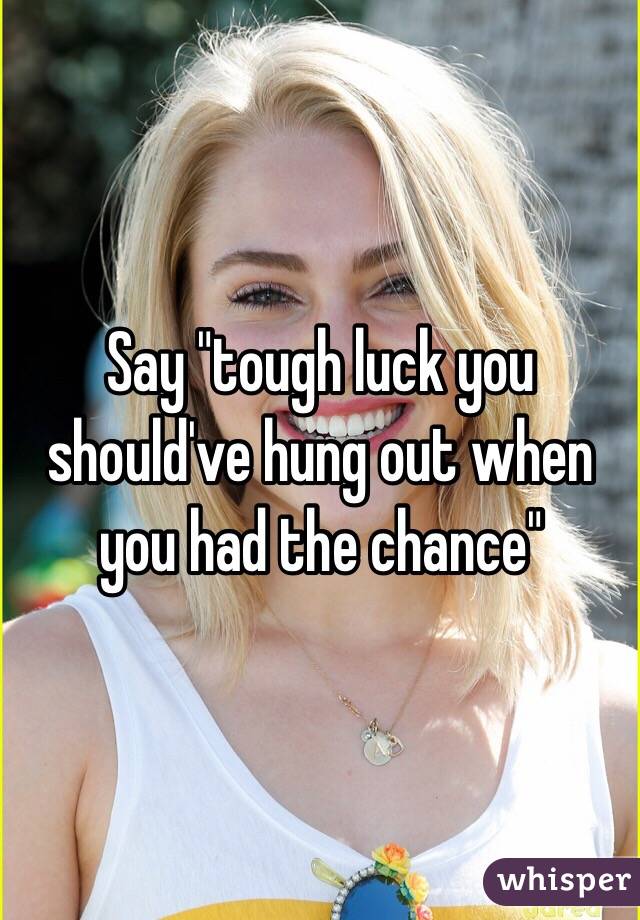 Say "tough luck you should've hung out when you had the chance"