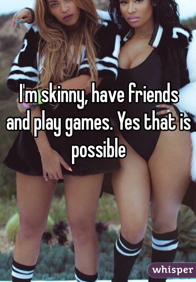 I'm skinny, have friends and play games. Yes that is possible
