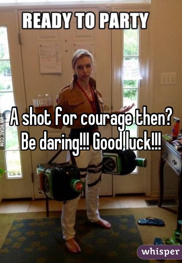 A shot for courage then? Be daring!!! Good luck!!!