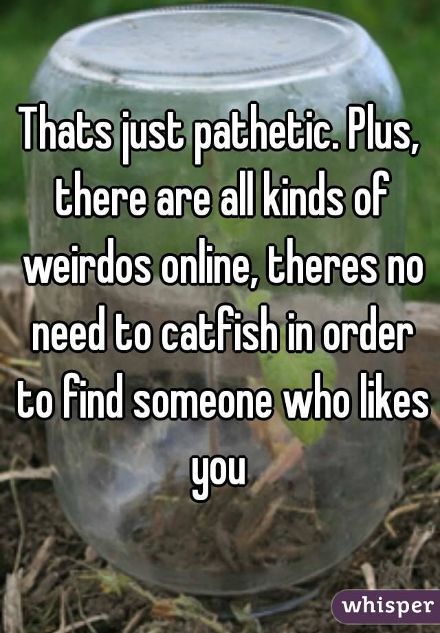 Thats just pathetic. Plus, there are all kinds of weirdos online, theres no need to catfish in order to find someone who likes you 