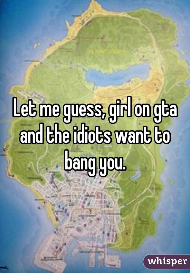 Let me guess, girl on gta and the idiots want to bang you.