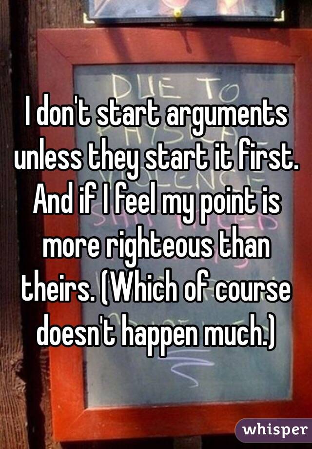 I don't start arguments unless they start it first. And if I feel my point is more righteous than theirs. (Which of course doesn't happen much.)