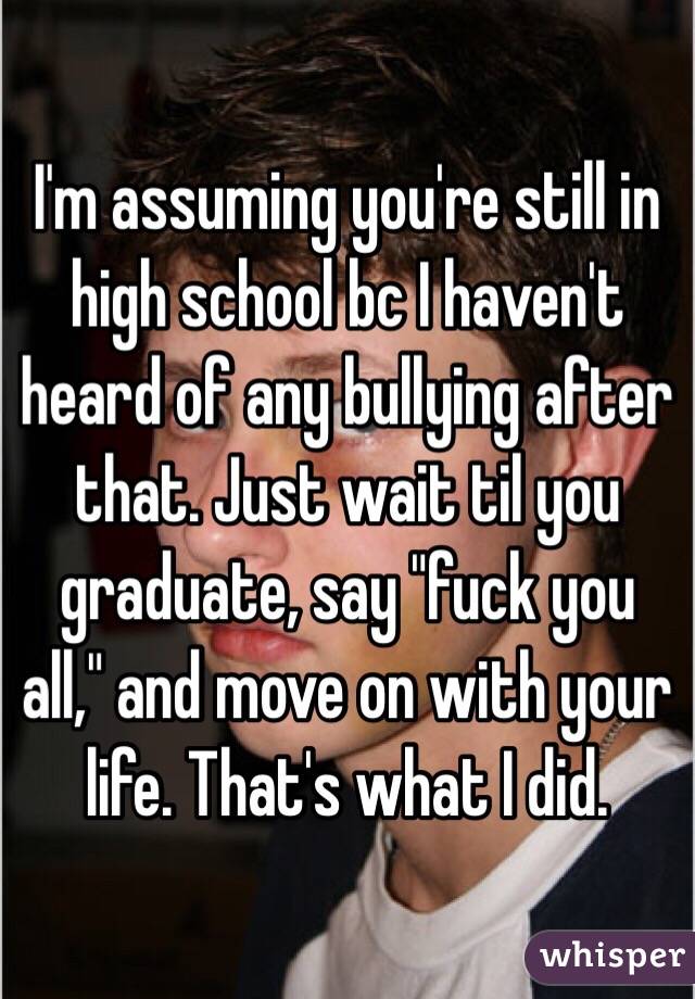 I'm assuming you're still in high school bc I haven't heard of any bullying after that. Just wait til you graduate, say "fuck you all," and move on with your life. That's what I did.