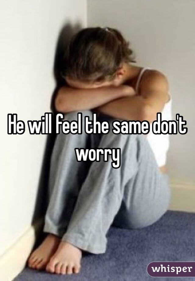 He will feel the same don't worry 