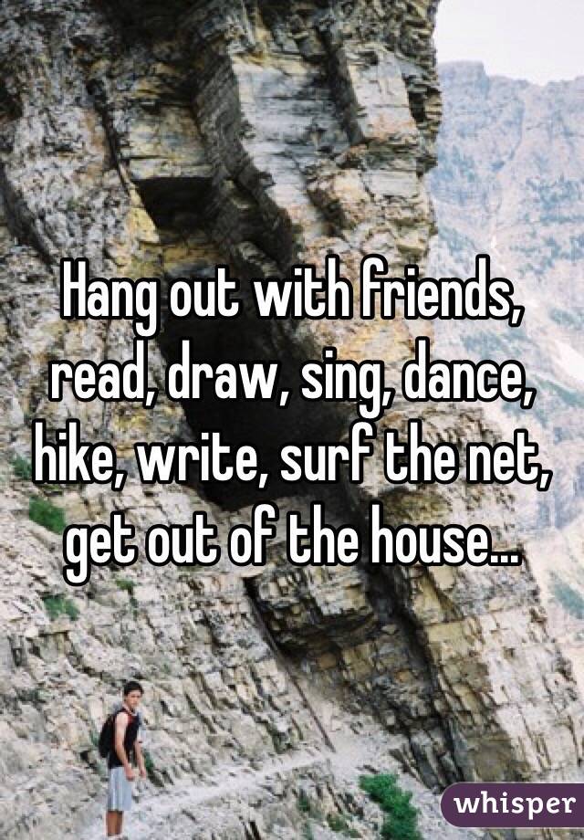 Hang out with friends, read, draw, sing, dance, hike, write, surf the net, get out of the house...