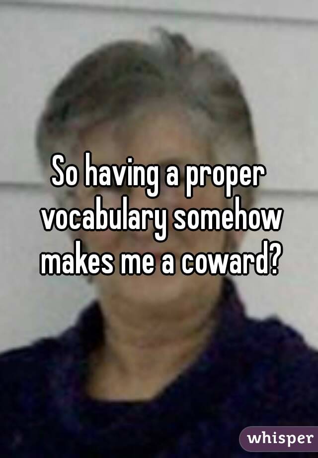 So having a proper vocabulary somehow makes me a coward?