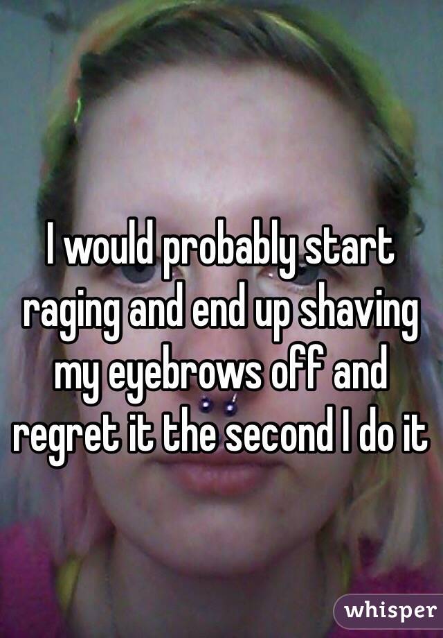 I would probably start raging and end up shaving my eyebrows off and regret it the second I do it