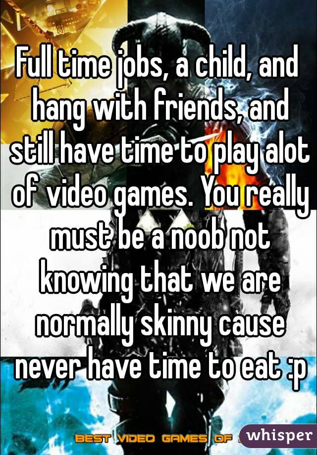 Full time jobs, a child, and hang with friends, and still have time to play alot of video games. You really must be a noob not knowing that we are normally skinny cause never have time to eat :p