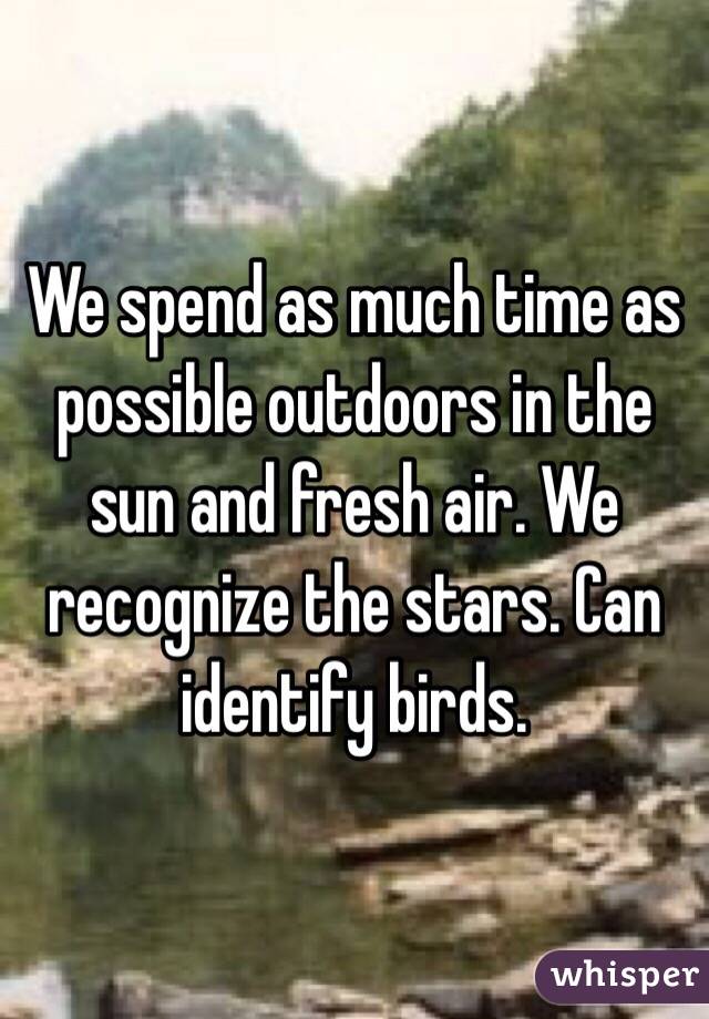 We spend as much time as possible outdoors in the sun and fresh air. We recognize the stars. Can identify birds. 
