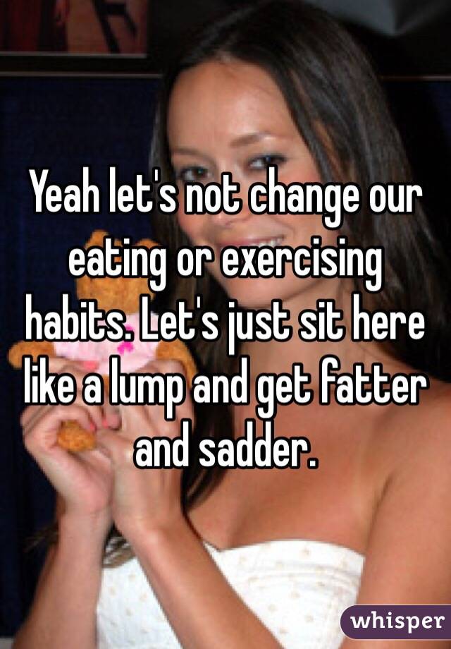 Yeah let's not change our eating or exercising habits. Let's just sit here like a lump and get fatter and sadder.