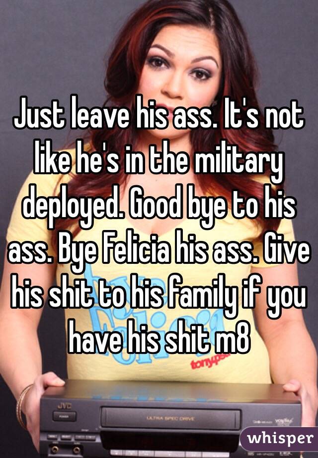 Just leave his ass. It's not like he's in the military deployed. Good bye to his ass. Bye Felicia his ass. Give his shit to his family if you have his shit m8 