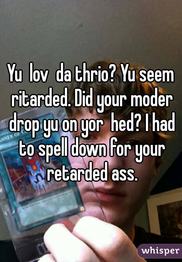 Yu  lov  da thrio? Yu seem ritarded. Did your moder drop yu on yor  hed? I had to spell down for your retarded ass.