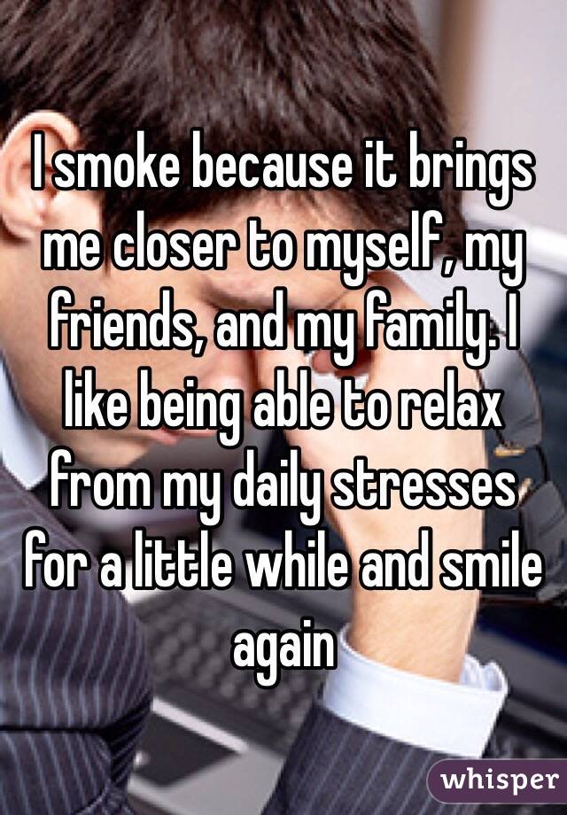 I smoke because it brings me closer to myself, my friends, and my family. I like being able to relax from my daily stresses for a little while and smile again