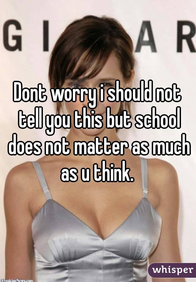 Dont worry i should not tell you this but school does not matter as much as u think. 