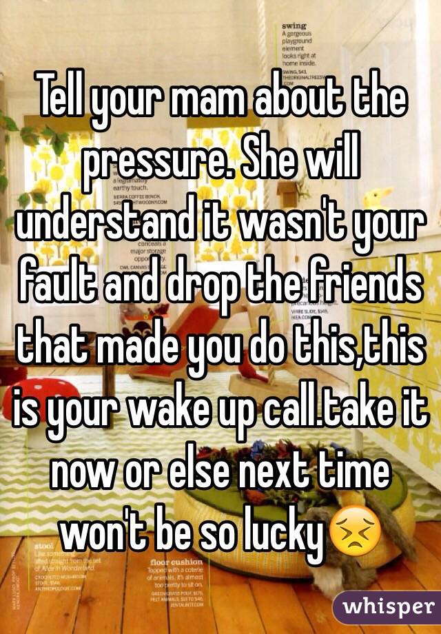 Tell your mam about the pressure. She will understand it wasn't your fault and drop the friends that made you do this,this is your wake up call.take it now or else next time won't be so lucky😣