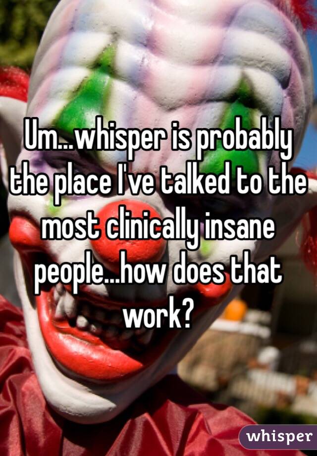 Um...whisper is probably the place I've talked to the most clinically insane people...how does that work?