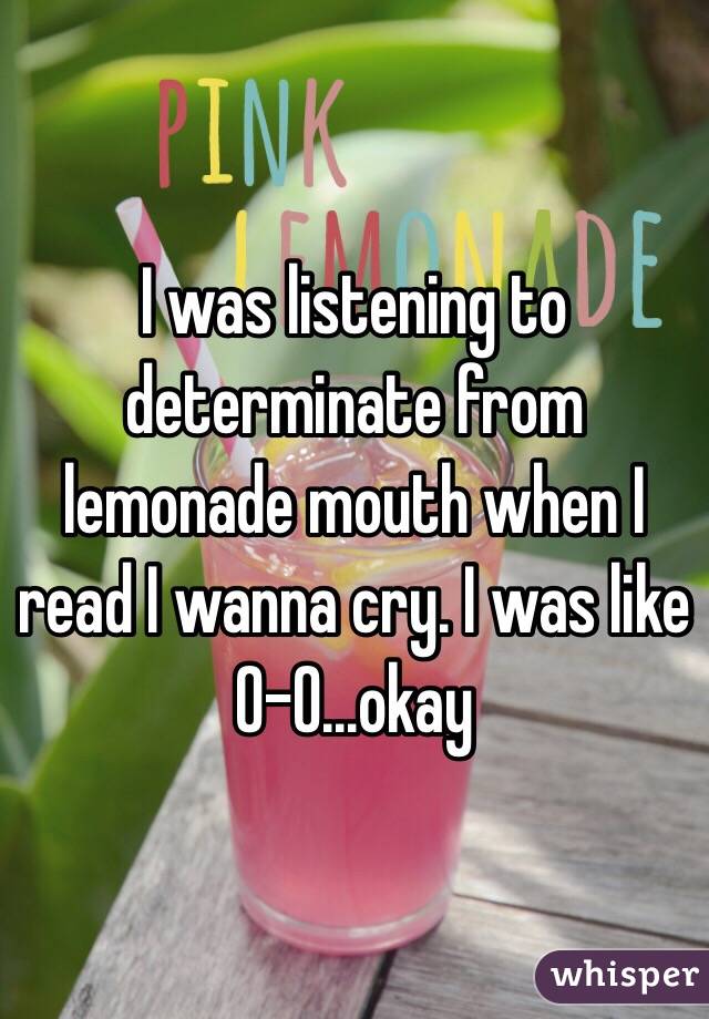 I was listening to determinate from lemonade mouth when I read I wanna cry. I was like 0-0...okay
