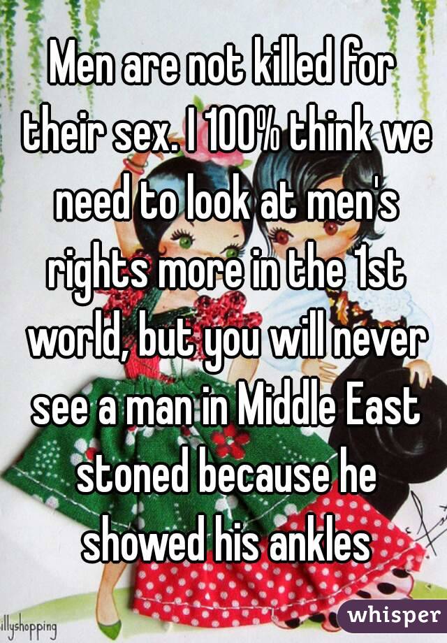 Men are not killed for their sex. I 100% think we need to look at men's rights more in the 1st world, but you will never see a man in Middle East stoned because he showed his ankles
