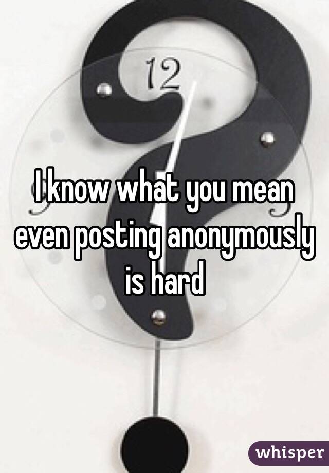 I know what you mean even posting anonymously is hard