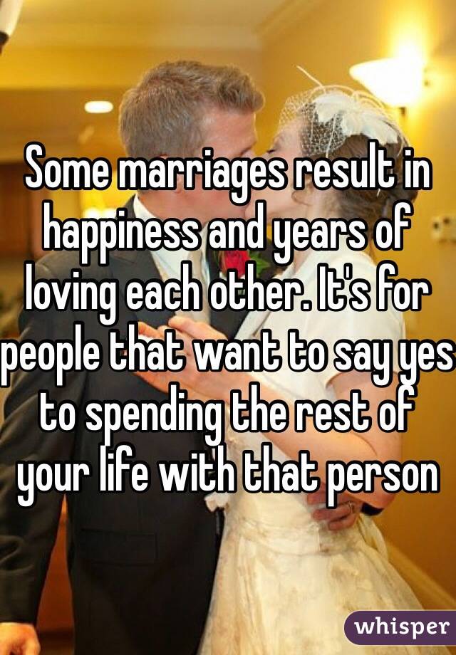 Some marriages result in happiness and years of loving each other. It's for people that want to say yes to spending the rest of your life with that person