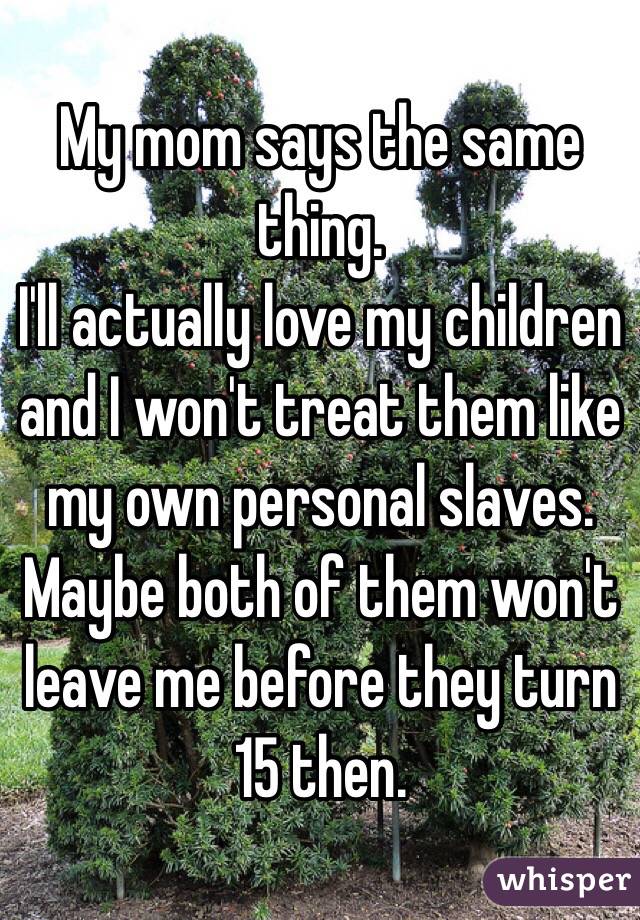 My mom says the same thing.
I'll actually love my children and I won't treat them like my own personal slaves.
Maybe both of them won't leave me before they turn 15 then.