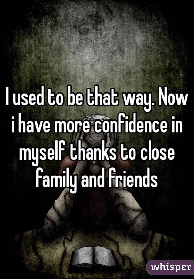 I used to be that way. Now i have more confidence in myself thanks to close family and friends