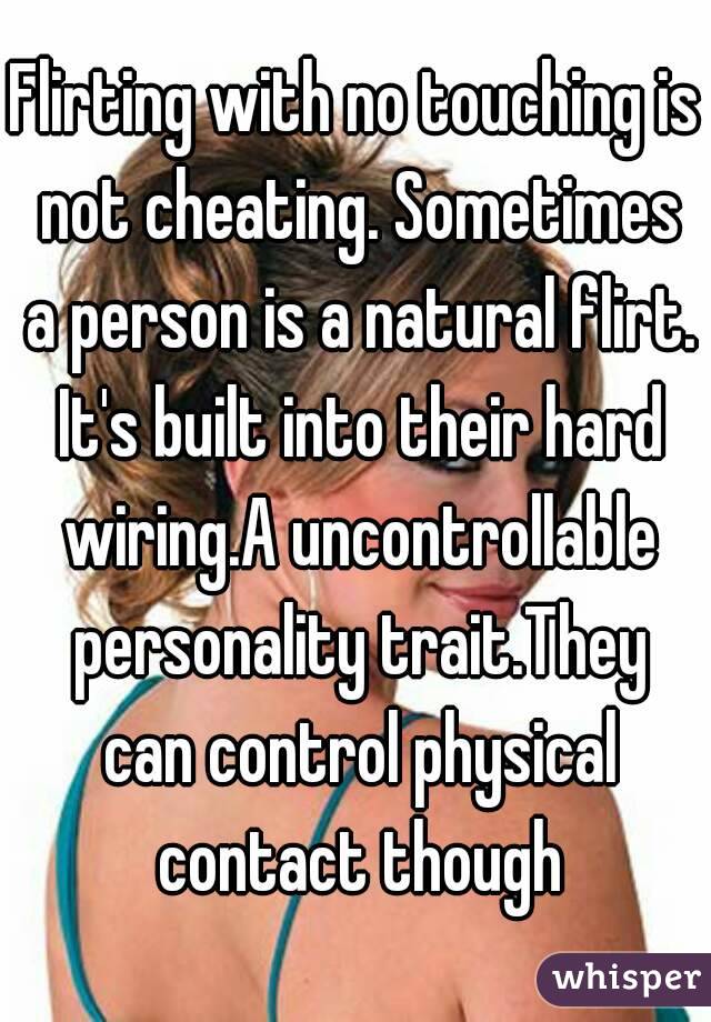 Flirting with no touching is not cheating. Sometimes a person is a natural flirt. It's built into their hard wiring.A uncontrollable personality trait.They can control physical contact though