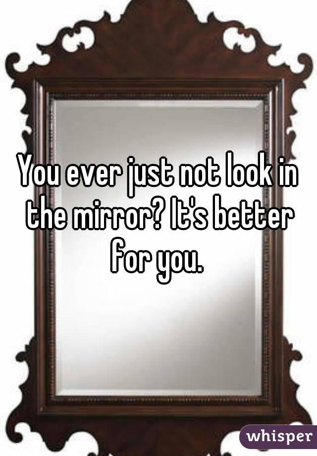 You ever just not look in the mirror? It's better for you. 