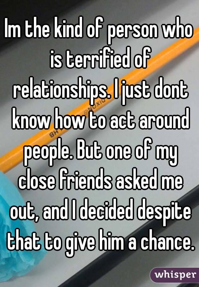 Im the kind of person who is terrified of relationships. I just dont know how to act around people. But one of my close friends asked me out, and I decided despite that to give him a chance.