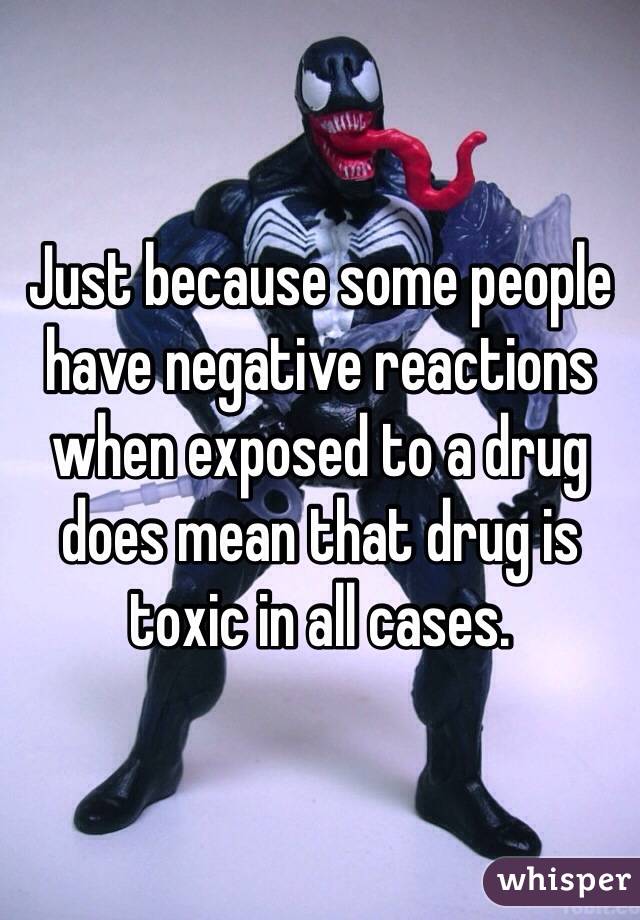 Just because some people have negative reactions when exposed to a drug does mean that drug is toxic in all cases.