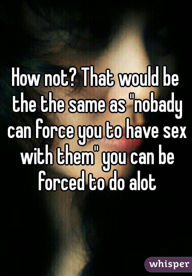 How not? That would be the the same as "nobady can force you to have sex with them" you can be forced to do alot