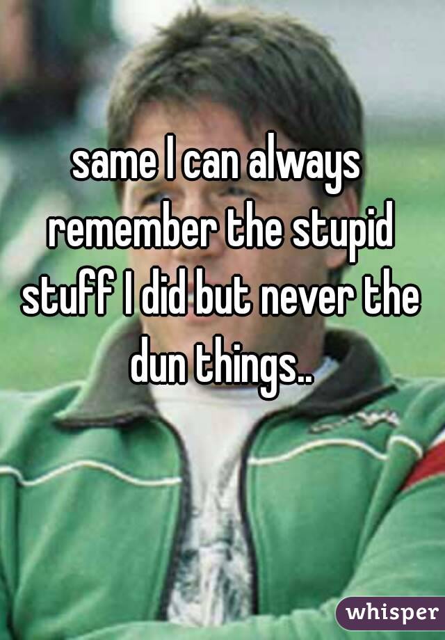 same I can always remember the stupid stuff I did but never the dun things..
